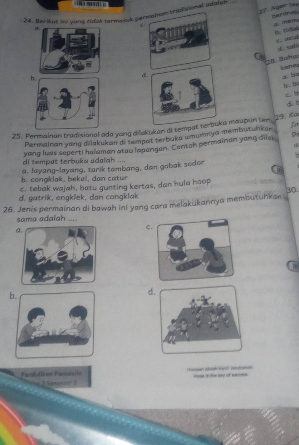 Agar ter
24. Berikut ini yang tídak termasuk peadisional adalah_
beranek
C.
a. mém
b. tidak
c. acul
d. sali
a
28. Bahas
kene
da. ba
b. b
c. b
d. b
29. Kai
25. Permainan tradisional ada yang dilakukan di tempata maupun tert
In
Permainan yang dilakukan di tempat terbuka umumnya membutuhkan .
yang luas seperti halaman atau lapangan. Contoh permainan yang dilak P∈
a
di tempat terbuka adalah ....
a. layang-layang, tarik tambang, dan gobak sodor
b. congklak, bekel, dan catur
c. tebak wajah, batu gunting kertas, dan hula hoop
30.
d. gatrik, engklek, dan congklak
26. Jenis permainan di bawah ini yang cara melakükannya membutuhkan 
sama adalah ....
C
Hr
d
Pendidikan Pancasiin Harapan adalah kunci kesuksesan.
3 Samester 2 Hope is the key of success.