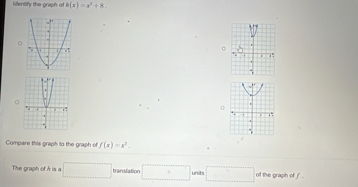 Identify the graph of h(x)=x^2+8. 

Compare this graph to the graph of f(x)=x^2. 
The graph of h is a □ translation □ units □ of the graph of ∫.