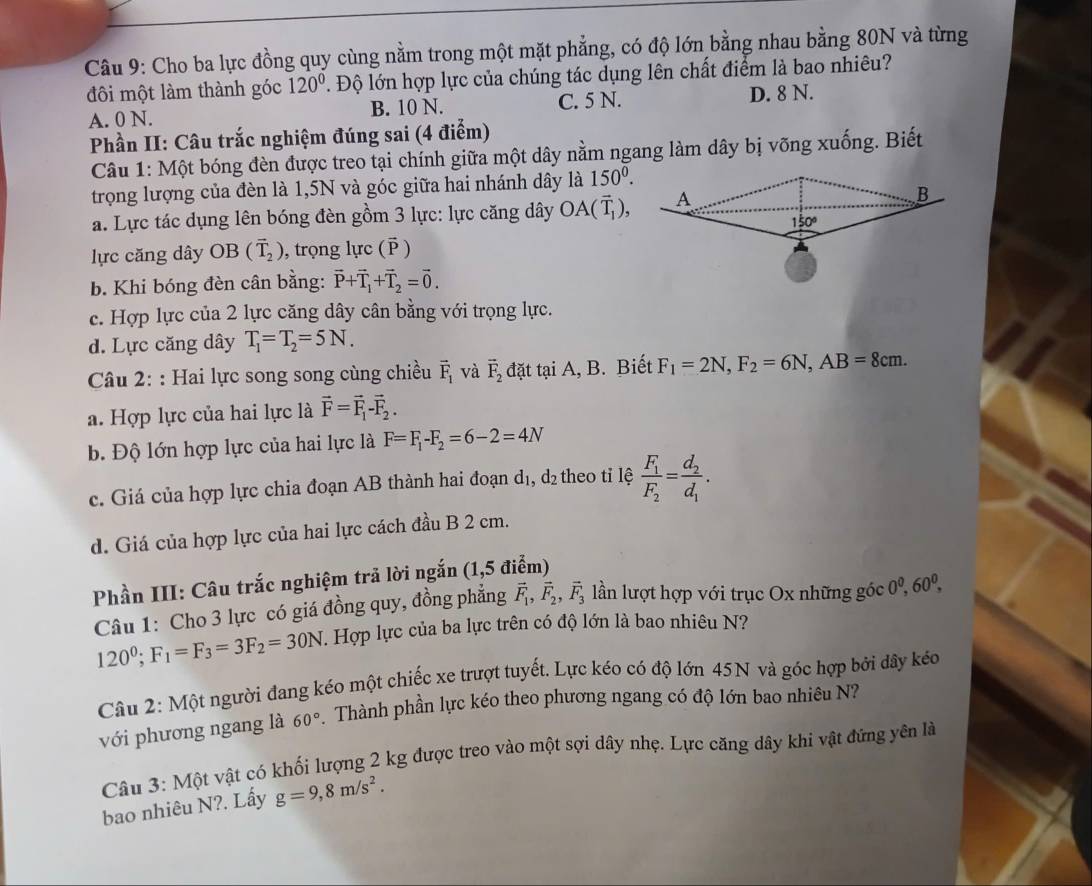 Cho ba lực đồng quy cùng nằm trong một mặt phẳng, có độ lớn bằng nhau bằng 80N và từng
đôi một làm thành góc 120°. Độ lớn hợp lực của chúng tác dụng lên chất điểm là bao nhiêu?
A. 0 N. B. 10 N. C. 5 N. D. 8 N.
Phần II: Câu trắc nghiệm đúng sai (4 điểm)
Câu 1: Một bóng đèn được treo tại chính giữa một dây nằm ngang làm dây bị võng xuống. Biết
trọng lượng của đèn là 1,5N và góc giữa hai nhánh dây là 150^0.
a. Lực tác dụng lên bóng đèn gồm 3 lực: lực căng dây OA(overline T_1),
lực căng dây OB (overline T_2) , trọng lực ( )
b. Khi bóng đèn cân bằng: vector P+vector T_1+vector T_2=vector 0.
c. Hợp lực của 2 lực căng dây cân bằng với trọng lực.
d. Lực căng dây T_1=T_2=5N.
Câu 2: : Hai lực song song cùng chiều vector F_1 và vector F_2 đặt tại A, B. Biết F_1=2N,F_2=6N,AB=8cm.
a. Hợp lực của hai lực là vector F=vector F_1-vector F_2.
b. Độ lớn hợp lực của hai lực là F=F_1-F_2=6-2=4N
c. Giá của hợp lực chia đoạn AB thành hai đoạn d₁, d₂ theo tỉ lệ frac F_1F_2=frac d_2d_1.
d. Giá của hợp lực của hai lực cách đầu B 2 cm.
Phần III: Câu trắc nghiệm trả lời ngắn (1,5 điểm)
Câu 1: Cho 3 lực có giá đồng quy, đồng phẳng vector F_1,vector F_2,vector F_3 lần lượt hợp với trục Ox những góc 0^0,60^0,
120^0;F_1=F_3=3F_2=30N 1 Hợp lực của ba lực trên có độ lớn là bao nhiêu N?
Câu 2: Một người đang kéo một chiếc xe trượt tuyết. Lực kéo có độ lớn 45N và góc hợp bởi dây kéo
với phương ngang là 60° Thành phần lực kéo theo phương ngang có độ lớn bao nhiêu N?
Câu 3: Một vật có khối lượng 2 kg được treo vào một sợi dây nhẹ. Lực căng dây khi vật đứng yên là
bao nhiêu N?. Lấy g=9,8m/s^2.
