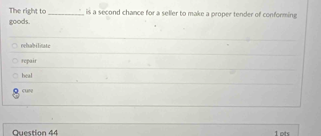 The right to _is a second chance for a seller to make a proper tender of conforming
goods.
rehabilitate
repair
heal
cure
Question 44 1 pts