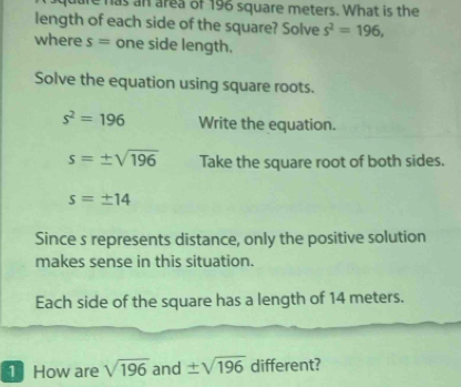 are has an area of 196 square meters. What is the 
length of each side of the square? Solve s^2=196, 
where s= one side length. 
Solve the equation using square roots.
s^2=196 Write the equation.
s=± sqrt(196) Take the square root of both sides.
s=± 14
Since s represents distance, only the positive solution 
makes sense in this situation. 
Each side of the square has a length of 14 meters. 
1 How are sqrt(196) and ± sqrt(196) different?