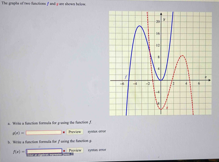 The graphs of two functions f and g are shown below.
a. Write a function formula for g using the function f.
Preview
g(x)= syntax error
b. Write a function formula for f using the function g.
f(x)= syntax error
Preview
Enter an algebr more..