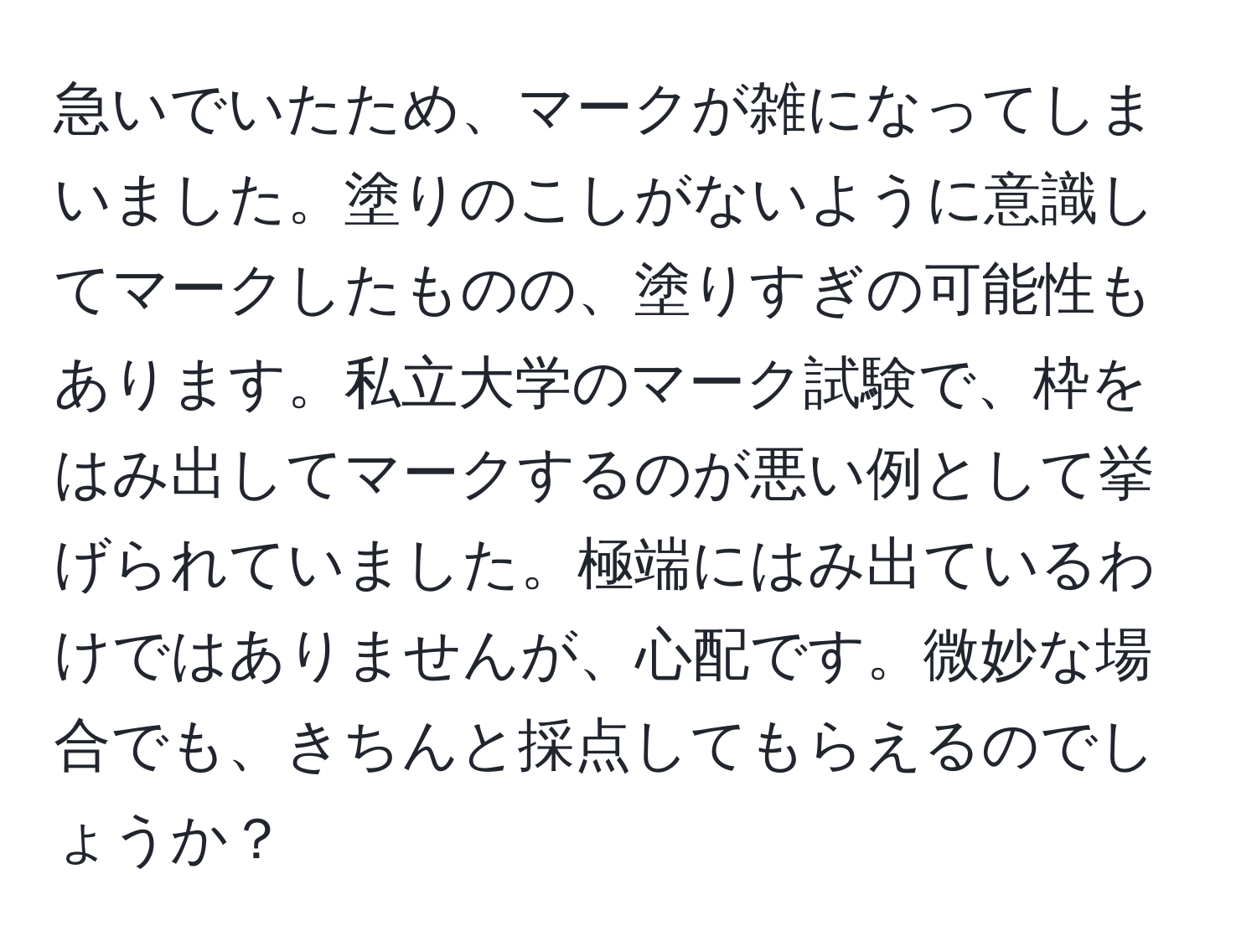 急いでいたため、マークが雑になってしまいました。塗りのこしがないように意識してマークしたものの、塗りすぎの可能性もあります。私立大学のマーク試験で、枠をはみ出してマークするのが悪い例として挙げられていました。極端にはみ出ているわけではありませんが、心配です。微妙な場合でも、きちんと採点してもらえるのでしょうか？