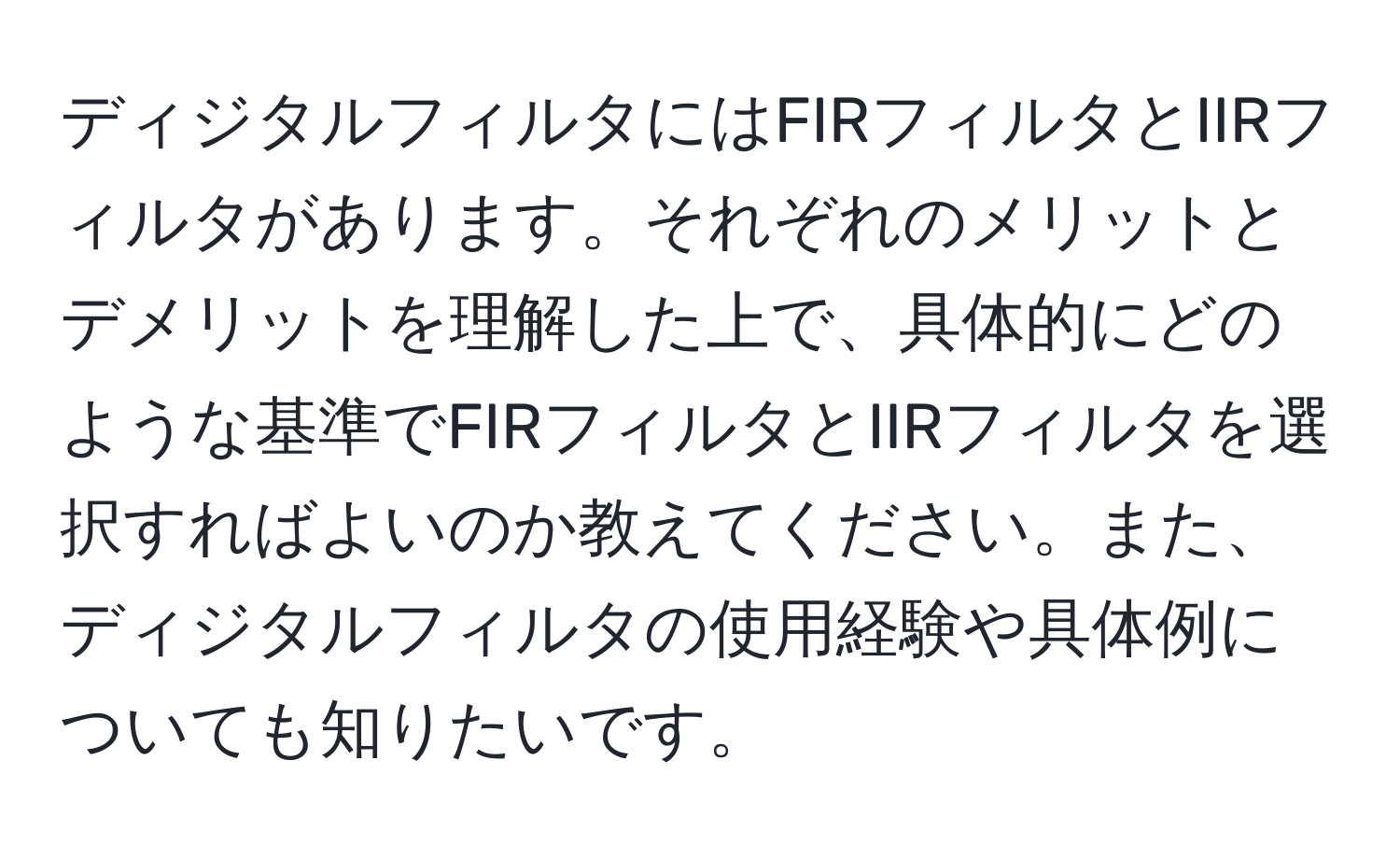 ディジタルフィルタにはFIRフィルタとIIRフィルタがあります。それぞれのメリットとデメリットを理解した上で、具体的にどのような基準でFIRフィルタとIIRフィルタを選択すればよいのか教えてください。また、ディジタルフィルタの使用経験や具体例についても知りたいです。