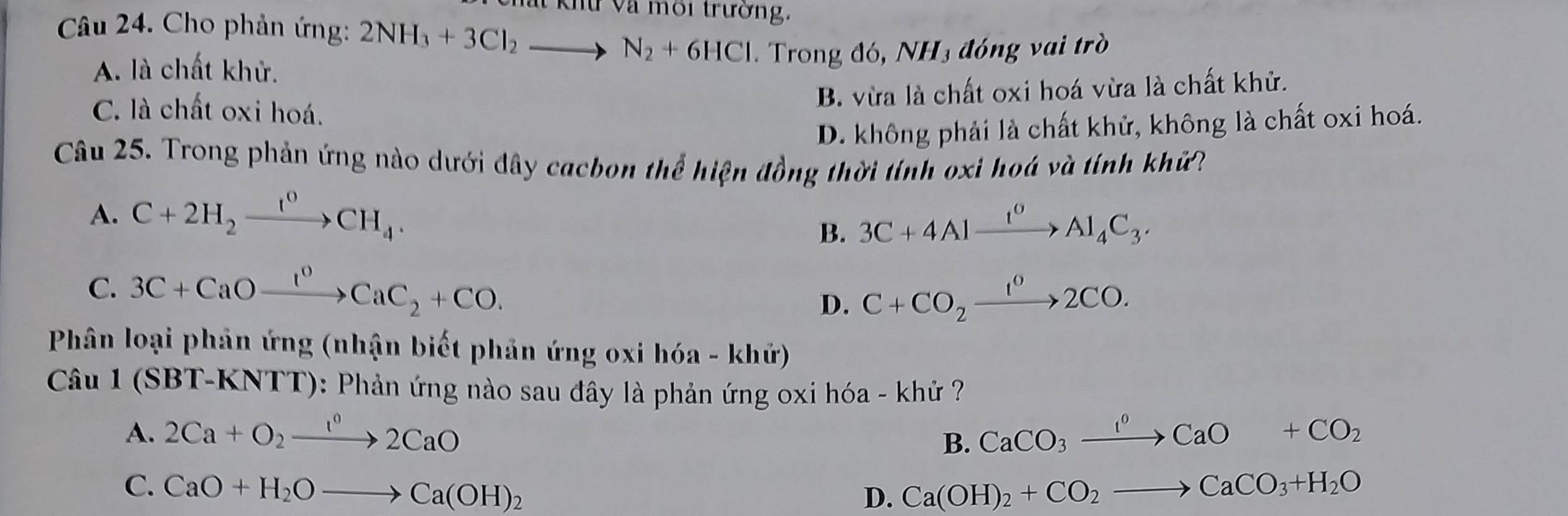 Khứ Và môi trường.
Câu 24. Cho phản ứng: 2NH_3+3Cl_2to N_2+6HCl Trong đó, NH3 đóng vai trò
A. là chất khử.
C. là chất oxi hoá.
B. vừa là chất oxi hoá vừa là chất khử.
D. không phải là chất khử, không là chất oxi hoá.
Câu 25. Trong phản ứng nào dưới đây cacbon thể hiện đồng thời tính oxi hoá và tính khử?
A. C+2H_2xrightarrow I^0CH_4.
B. 3C+4Alxrightarrow I^0Al_4C_3.
C. 3C+CaOxrightarrow I^0CaC_2+CO.
D. C+CO_2xrightarrow 1^02CO. 
Phân loại phản ứng (nhận biết phản ứng oxi hóa - khử)
Câu 1(SBT-KNTT) 0: Phản ứng nào sau đây là phản ứng oxi hóa - khử ?
A. 2Ca+O_2xrightarrow 1^02CaO CaCO_3xrightarrow I^0CaO+CO_2
B.
C. CaO+H_2Oto Ca(OH)_2 Ca(OH)_2+CO_2to CaCO_3+H_2O
D.