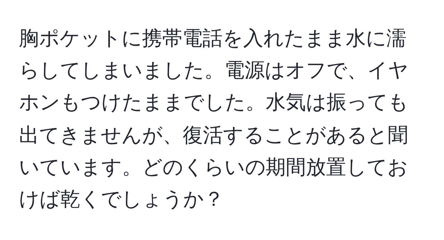 胸ポケットに携帯電話を入れたまま水に濡らしてしまいました。電源はオフで、イヤホンもつけたままでした。水気は振っても出てきませんが、復活することがあると聞いています。どのくらいの期間放置しておけば乾くでしょうか？