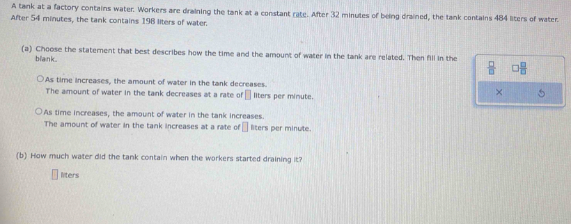 A tank at a factory contains water. Workers are draining the tank at a constant rate. After 32 minutes of being drained, the tank contains 484 liters of water.
After 54 minutes, the tank contains 198 liters of water.
(a) Choose the statement that best describes how the time and the amount of water in the tank are related. Then fill in the
blank.
 □ /□   □  □ /□  
As time increases, the amount of water in the tank decreases.
The amount of water in the tank decreases at a rate of □ liters per minute.
×
As time increases, the amount of water in the tank increases.
The amount of water in the tank increases at a rate of □ liters per minute.
(b) How much water did the tank contain when the workers started draining it?
liters