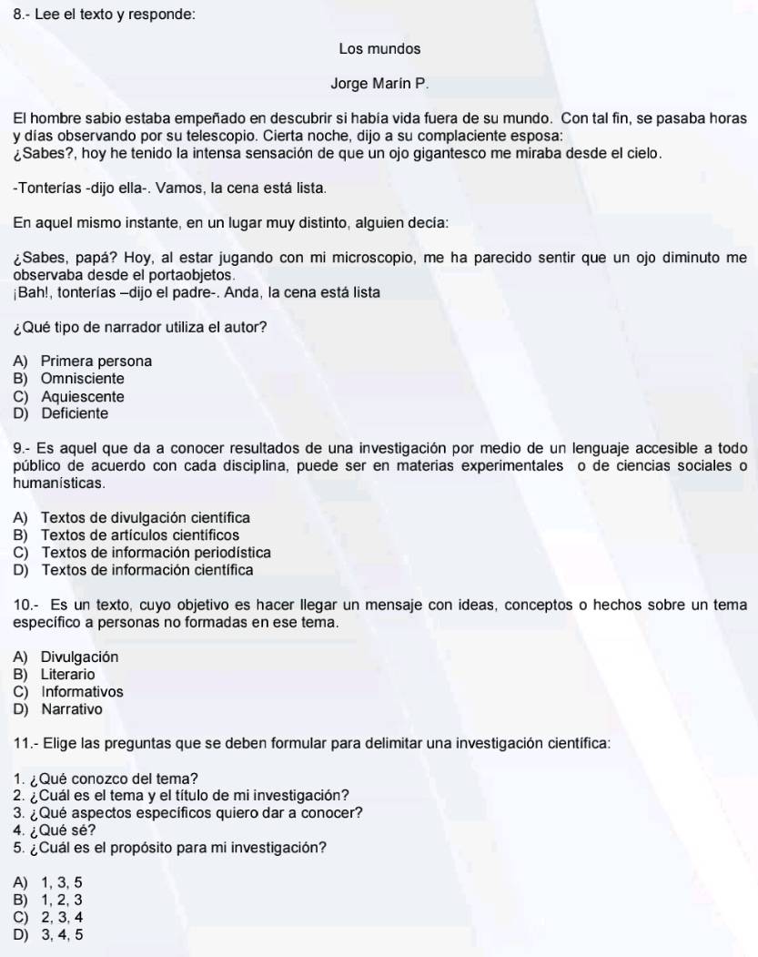 8.- Lee el texto y responde:
Los mundos
Jorge Marin P.
El hombre sabio estaba empeñado en descubrir si había vida fuera de su mundo. Con tal fin, se pasaba horas
y días observando por su telescopio. Cierta noche, dijo a su complaciente esposa:
¿Sabes?, hoy he tenido la intensa sensación de que un ojo gigantesco me miraba desde el cielo.
-Tonterías -dijo ella-. Vamos, la cena está lista.
En aquel mismo instante, en un lugar muy distinto, alguien decía:
¿Sabes, papá? Hoy, al estar jugando con mi microscopio, me ha parecido sentir que un ojo diminuto me
observaba desde el portaobjetos.
¡Bah!, tonterías —dijo el padre-. Anda, la cena está lista
¿Qué tipo de narrador utiliza el autor?
A) Primera persona
B) Omnisciente
C) Aquiescente
D) Deficiente
9.- Es aquel que da a conocer resultados de una investigación por medio de un lenguaje accesible a todo
público de acuerdo con cada disciplina, puede ser en materias experimentales o de ciencias sociales o
humanisticas.
A) Textos de divulgación científica
B) Textos de artículos científicos
C) Textos de información periodística
D) Textos de información científica
10.- Es un texto, cuyo objetivo es hacer llegar un mensaje con ideas, conceptos o hechos sobre un tema
específico a personas no formadas en ese tema.
A) Divulgación
B) Literario
C) Informativos
D) Narrativo
11.- Elige las preguntas que se deben formular para delimitar una investigación científica:
1.  ¿ Qué conozco del tema?
2. ¿ Cuál es el tema y el título de mi investigación?
3. ¿ Qué aspectos específicos quiero dar a conocer?
4. ¿ Qué sé?
5. ¿Cuál es el propósito para mi investigación?
A) 1, 3, 5
B) 1, 2, 3
C) 2, 3, 4
D) 3, 4, 5