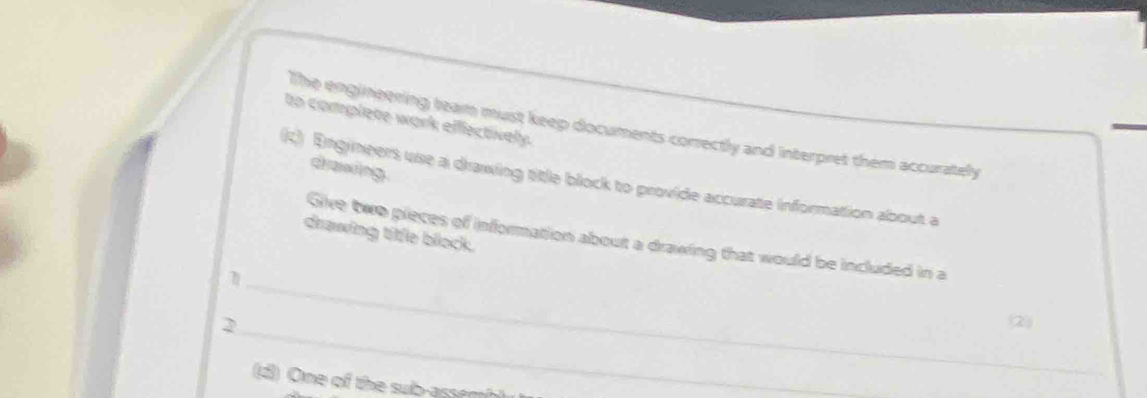 to complete work eflectively 
The engineering team must keep documents correctly and interpret them accurately 
drawing 
c) Engineers use a drawing title block to provide accurate information about a 
drawing titfle block. 
_ 
Give two pieces of information about a drawing that would be included in a 
_ 
2 
② 
(d) One of the sub-assemh