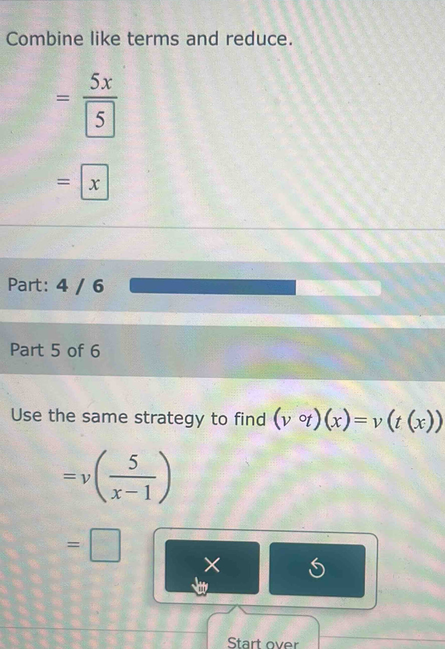 Combine like terms and reduce.
=frac 5xboxed 5
=x
Part: 4 / 6 
Part 5 of 6 
Use the same strategy to find (vcirc t)(x)=v(t(x))
=v( 5/x-1 )
=□
× 
a 
Start over