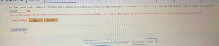 An object moving with uniform acceleration has a velocity of 13.0 cm/s in the positive x -direction when its x-coordinate is 2.76 cm. If its x-coordinate 3.45 s later is −5.00 cm, what is its acceleration?
-26 305
Express the position of the object in one-dimensional motion at constant acceleration as a function of time. Use the value of the expression at the two times to find the acceleration. cm/s^2
Need Help? Read it Masier it 
Submit Answer 
View Previous Question Question 5 of 10 View Next Question