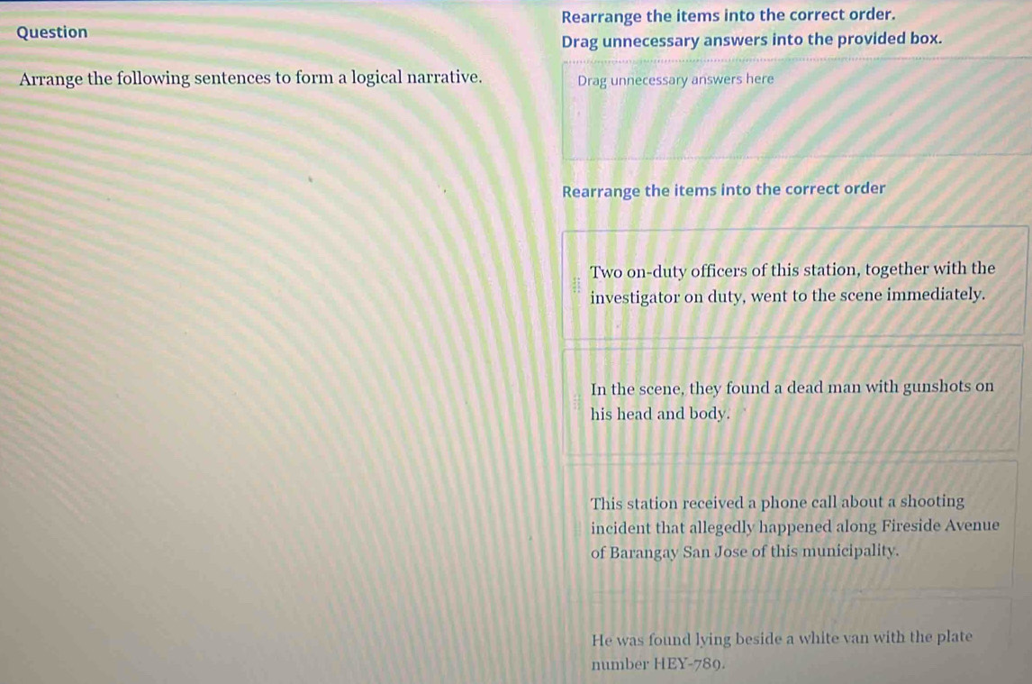 Rearrange the items into the correct order. 
Question 
Drag unnecessary answers into the provided box. 
Arrange the following sentences to form a logical narrative. Drag unnecessary answers here 
Rearrange the items into the correct order 
Two on-duty officers of this station, together with the 
investigator on duty, went to the scene immediately. 
In the scene, they found a dead man with gunshots on 
his head and body. 
This station received a phone call about a shooting 
incident that allegedly happened along Fireside Avenue 
of Barangay San Jose of this municipality. 
He was found lying beside a white van with the plate 
number HEY-789.