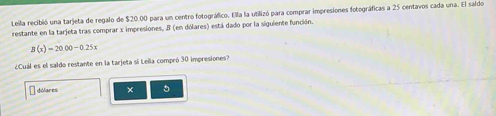 Leila recibió una tarjeta de regalo de $20.00 para un centro fotográfico. Ella la utilizó para comprar impresiones fotográficas a 25 centavos cada una. El saldo 
restante en la tarjeta tras comprar x impresiones, B (en dólares) está dado por la siguiente función.
B(x)=20.00-0.25x
¿Cuál es el saldo restante en la tarjeta si Leila compró 30 impresiones? 
dólares × 5