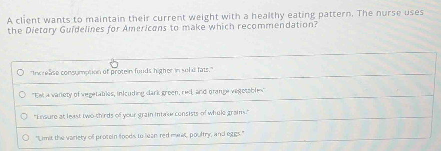 A client wants to maintain their current weight with a healthy eating pattern. The nurse uses
the Dietary Guidelines for Americans to make which recommendation?
"Increase consumption of protein foods higher in solid fats."
'Eat a variety of vegetables, inlcuding dark green, red, and orange vegetables'
"Ensure at least two-thirds of your grain intake consists of whole grains."
"Limit the variety of protein foods to lean red meat, poultry, and eggs."