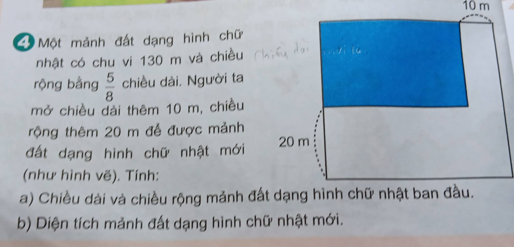 10 m
Một mảnh đất dạng hình chữ 
nhật có chu vi 130 m và chiều 
rộng bằng  5/8  chiều dài. Người ta 
mở chiều dài thêm 10 m, chiều 
rộng thêm 20 m đễ được mảnh 
đất dạng hình chữ nhật mới 
(như hình vẽ). Tính: 
a) Chiều dài và chiều rộng mảnh đất dạng hình chữ nhật ban đầu. 
b) Diện tích mảnh đất dạng hình chữ nhật mới.