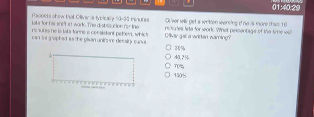 1o 1 20 TMB REMAINING
01:40:29
Records show that Oliver is typically 10-30 minutes Oliver will get a written warning if he is more than 16
late for his shift at work. The distribution for the minutes late for work. What percentage of the time will
minutes he is late forms a consistent pattern, which Oliver get a written warning?
can be graphed as the given uniform density curve.
30%
46.7%
70%
100%
Mirules Late lo V5rk