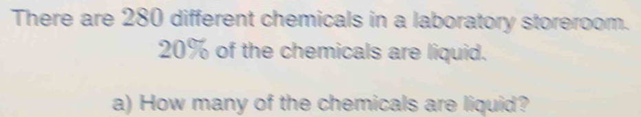 There are 280 different chemicals in a laboratory storeroom.
20% of the chemicals are liquid. 
a) How many of the chemicals are liquid?