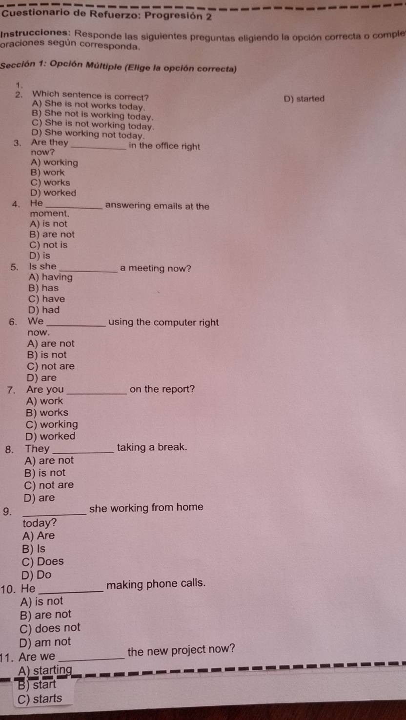 Cuestionario de Refuerzo: Progresión 2
Instrucciones: Responde las siguientes preguntas eligiendo la opción correcta o comple
oraciones según corresponda.
Sección 1: Opción Múltiple (Elige la opción correcta)
1.
2. Which sentence is correct?
A) She is not works today. D) started
B) She not is working today.
C) She is not working today.
D) She working not today.
3. Are they _in the office right
now?
A) working
B) work
C) works
D) worked
4. He _answering emails at the
moment.
A) is not
B) are not
C) not is
D) is
5. Is she _a meeting now?
A) having
B) has
C) have
D) had
6. We _using the computer right
now.
A) are not
B) is not
C) not are
D) are
7. Are you _on the report?
A) work
B) works
C) working
D) worked
8. They taking a break.
A) are not
B) is not
C) not are
D) are
9. _she working from home
today?
A) Are
B) Is
C) Does
D) Do
10. He _making phone calls.
A) is not
B) are not
C) does not
D) am not
11. Are we _the new project now?
A) starting
B) start
C) starts