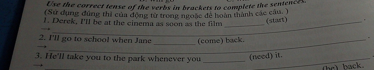 Use the correct tense of the verbs in brackets to complete the sentences. 
(Sử dụng đúng thì của động từ trong ngoặc để hoàn thành các câu. ) 
. 
1. Derek, I'll be at the cinema as soon as the film_ 
(start) 
2. I'll go to school when Jane _(come) back. 
. 
3. He'll take you to the park whenever you__ 
(need) it. 
(be) back.