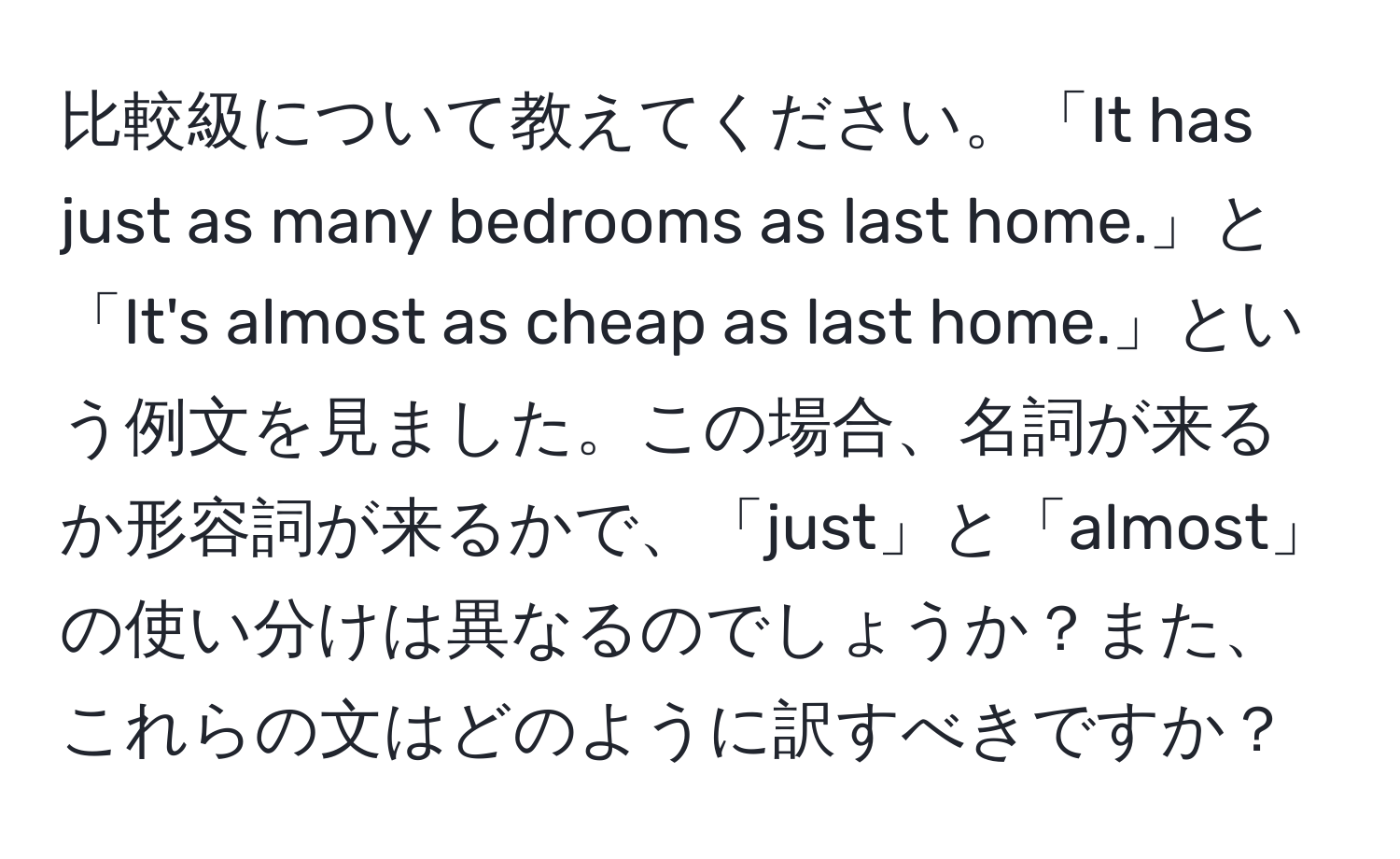 比較級について教えてください。「It has just as many bedrooms as last home.」と「It's almost as cheap as last home.」という例文を見ました。この場合、名詞が来るか形容詞が来るかで、「just」と「almost」の使い分けは異なるのでしょうか？また、これらの文はどのように訳すべきですか？