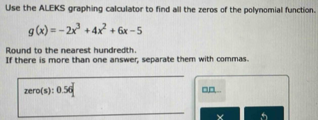 Use the ALEKS graphing calculator to find all the zeros of the polynomial function.
g(x)=-2x^3+4x^2+6x-5
Round to the nearest hundredth. 
If there is more than one answer, separate them with commas.
zero(s):0.56
□,,...
X 5