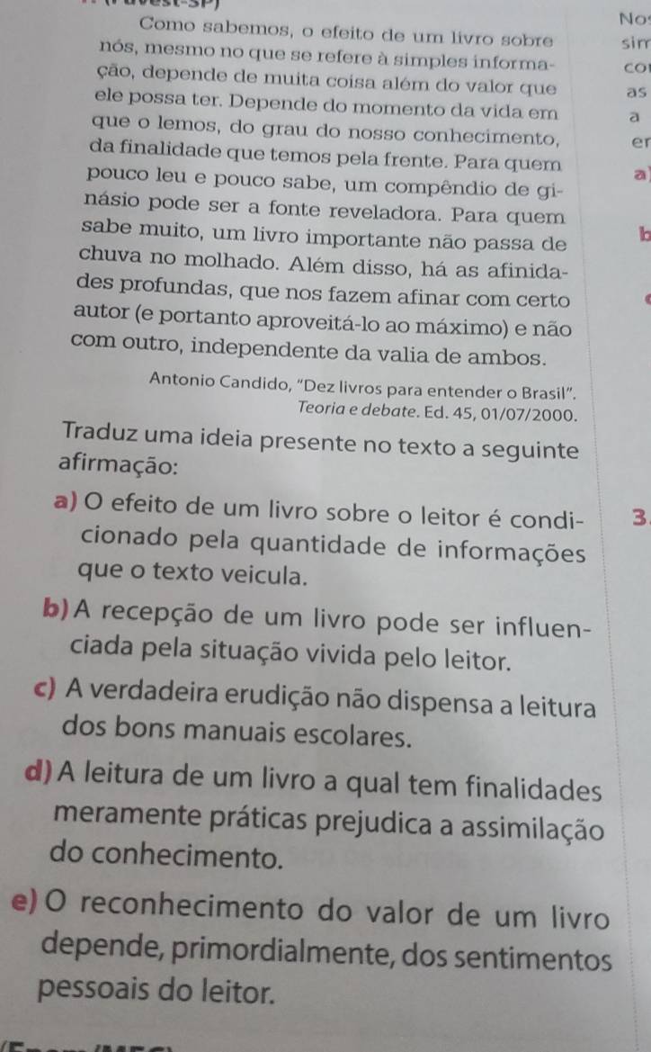 No
Como sabemos, o efeito de um livão sobre sim
nós, mesmo no que se refere à simples informa- CO
ção, depende de muita coisa além do valor que as
ele possa ter. Depende do momento da vida em a
que o lemos, do grau do nosso conhecimento, er
da finalidade que temos pela frente. Para quem a
pouco leu e pouco sabe, um compêndio de gi
násio pode ser a fonte reveladora. Para quem
sabe muito, um livro importante não passa de b
chuva no molhado. Além disso, há as afinida-
des profundas, que nos fazem afinar com certo
autor (e portanto aproveitá-lo ao máximo) e não
com outro, independente da valia de ambos.
Antonio Candido, “Dez livros para entender o Brasil”.
Teoria e debate. Ed. 45, 01/07/2000.
Traduz uma ideia presente no texto a seguinte
afirmação:
a) O efeito de um livro sobre o leitor é condi- 3
cionado pela quantidade de informações
que o texto veicula.
b)A recepção de um livro pode ser influen-
ciada pela situação vivida pelo leitor.
c) A verdadeira erudição não dispensa a leitura
dos bons manuais escolares.
d)A leitura de um livro a qual tem finalidades
meramente práticas prejudica a assimilação
do conhecimento.
e)O reconhecimento do valor de um livro
depende, primordialmente, dos sentimentos
pessoais do leitor.