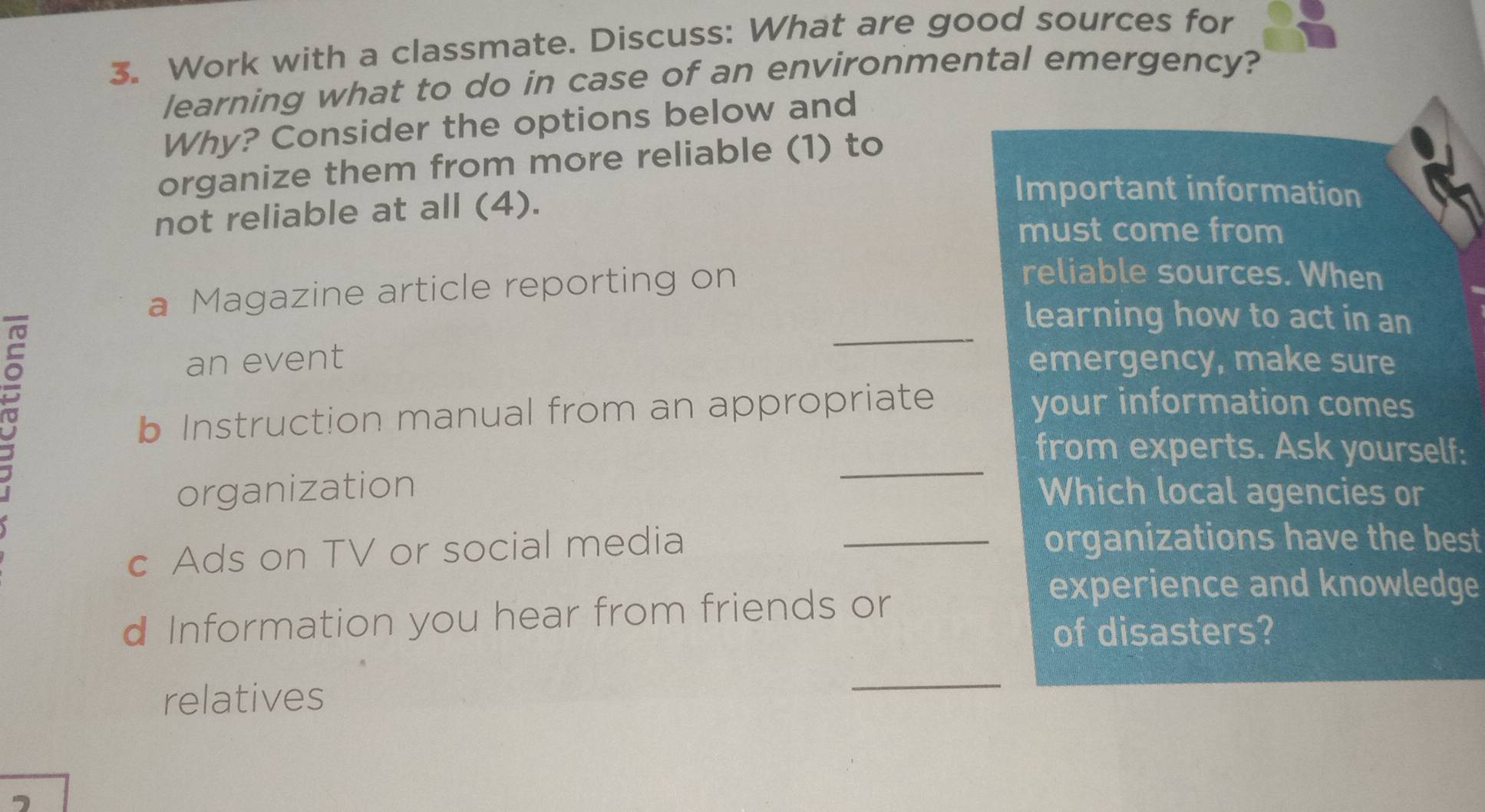 Work with a classmate. Discuss: What are good sources for 
learning what to do in case of an environmental emergency? 
Why? Consider the options below and 
organize them from more reliable (1) to 
not reliable at all (4). 
Important information 
must come from 
a Magazine article reporting on 
reliable sources. When 
_ 
learning how to act in an 
an event emergency, make sure 
b Instruction manual from an appropriate 
your information comes 
_ 
from experts. Ask yourself: 
organization Which local agencies or 
c Ads on TV or social media 
_organizations have the best 
d Information you hear from friends or 
experience and knowledge 
of disasters? 
relatives 
_ 
a