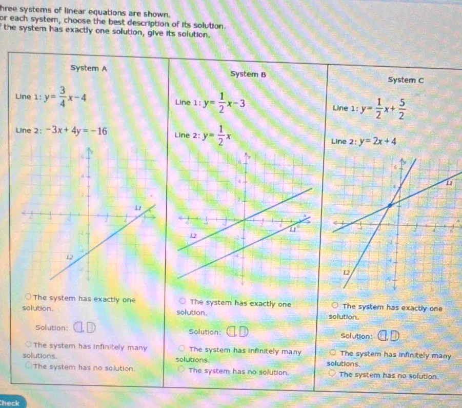 hree systems of linear equations are shown.
or each system, choose the best description of its solution.
the system has exactly one solution, give its solution.
Syster A System B
System C
Line 1: y= 3/4 x-4 Line 1:y= 1/2 x-3 Line 1:y= 1/2 x+ 5/2 
Line 2: -3x+4y=-16
Line 2: y= 1/2 x
Line 2:y=2x+4
The system has exactly one The system has exactly one The system has exactly one
solution. solution. solution.
Solution: Solution: Solution:
The system has infinitely many The system has infinitely many The system has infinitely many
solutions. solutions. solutions.
The system has no solution. The system has no solution. The system has no solution.
heck