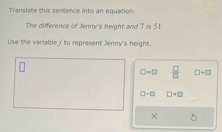 Translate this sentence into an equation.
The difference of Jenny's height and 7 is 51
Use the variable j to represent Jenny's height.
□
□ =□  □ /□   □ +□
□ -□ □ * □
× S