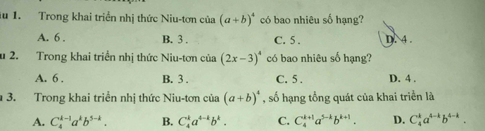 lu 1. Trong khai triển nhị thức Niu-tơn của (a+b)^4 có bao nhiêu số hạng?
A. 6. B. 3. C. 5. D. 4.
u 2. Trong khai triền nhị thức Niu-tơn của (2x-3)^4 có bao nhiêu số hạng?
A. 6. B. 3. C. 5. D. 4.
3. Trong khai triển nhị thức Niu-tơn của (a+b)^4 , số hạng tổng quát của khai triển là
A. C_4^((k-1)a^k)b^(5-k). B. C_4^(ka^4-k)b^k. C. C_4^((k+1)a^5-k)b^(k+1). D. C_4^(ka^4-k)b^(4-k).