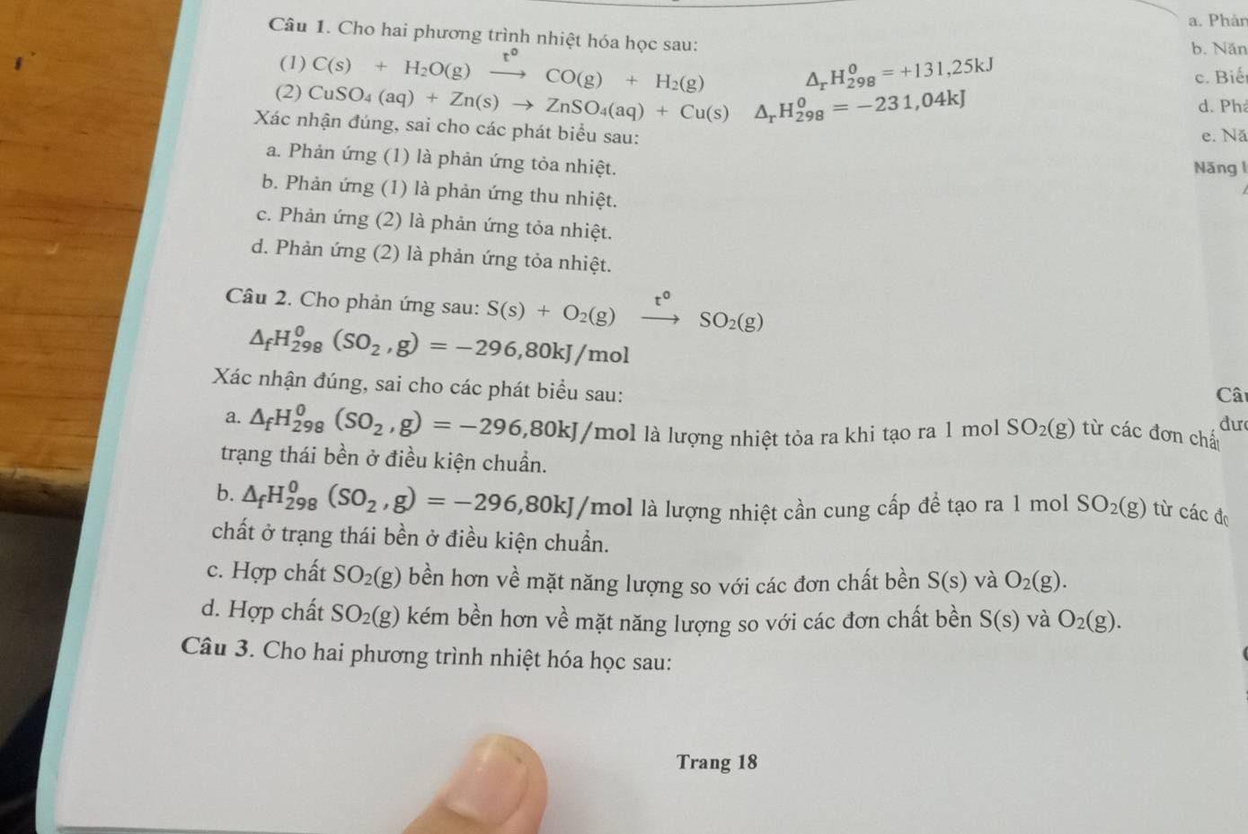 Phâr
Câu 1. Cho hai phương trình nhiệt hóa học sau: b. Năn
(1) C(s)+H_2O(g)xrightarrow t°CO(g)+H_2(g)
△ _rH_(298)^0=+131,25kJ
c. Biết
(2) CuSO_4(aq)+Zn(s)to ZnSO_4(aq)+Cu(s)△ _rH_(298)^0=-231,04kJ d. Ph
Xác nhận đúng, sai cho các phát biểu sau:
e. Nă
a. Phản ứng (1) là phản ứng tỏa nhiệt. Năng l
b. Phản ứng (1) là phản ứng thu nhiệt.
c. Phản ứng (2) là phản ứng tỏa nhiệt.
d. Phản ứng (2) là phản ứng tỏa nhiệt.
Câu 2. Cho phản ứng sau: S(s)+O_2(g) t°
△ _fH_(298)^0(SO_2,g)=-296,80kJ/mol
SO_2(g)
Xác nhận đúng, sai cho các phát biểu sau: Cât
đư
a. △ _fH_(298)^0(SO_2,g)=-296,80kJ/ (mol là lượng nhiệt tỏa ra khi tạo ra 1 mol SO_2(g) từ các đơn chấ
trạng thái bền ở điều kiện chuẩn.
b. △ _fH_(298)^0(SO_2,g)=-296,80kJ I/mol là lượng nhiệt cần cung cấp để tạo ra 1 mol SO_2(g) từ các độ
chất ở trạng thái bền ở điều kiện chuẩn.
c. Hợp chất SO_2(g) bền hơn về mặt năng lượng so với các đơn chất bền S(s) và O_2(g).
d. Hợp chất SO_2(g) kém bền hơn về mặt năng lượng so với các đơn chất bền S(s) và O_2(g).
Câu 3. Cho hai phương trình nhiệt hóa học sau:
Trang 18