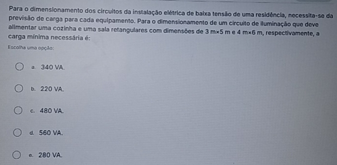 Para o dimensionamento dos circuitos da instalação elétrica de baixa tensão de uma residência, necessita-se da
previsão de carga para cada equipamento. Para o dimensionamento de um circuito de iluminação que deve
alimentar uma cozinha e uma sala retangulares com dimensões de 3m* 5m e 4m* 6m , respectivamente, a
carga mínima necessária é:
Escolha uma opção:
a 340 VA.
b. 220 VA.
c. 480 VA.
d. 560 VA.
e. 280 VA.