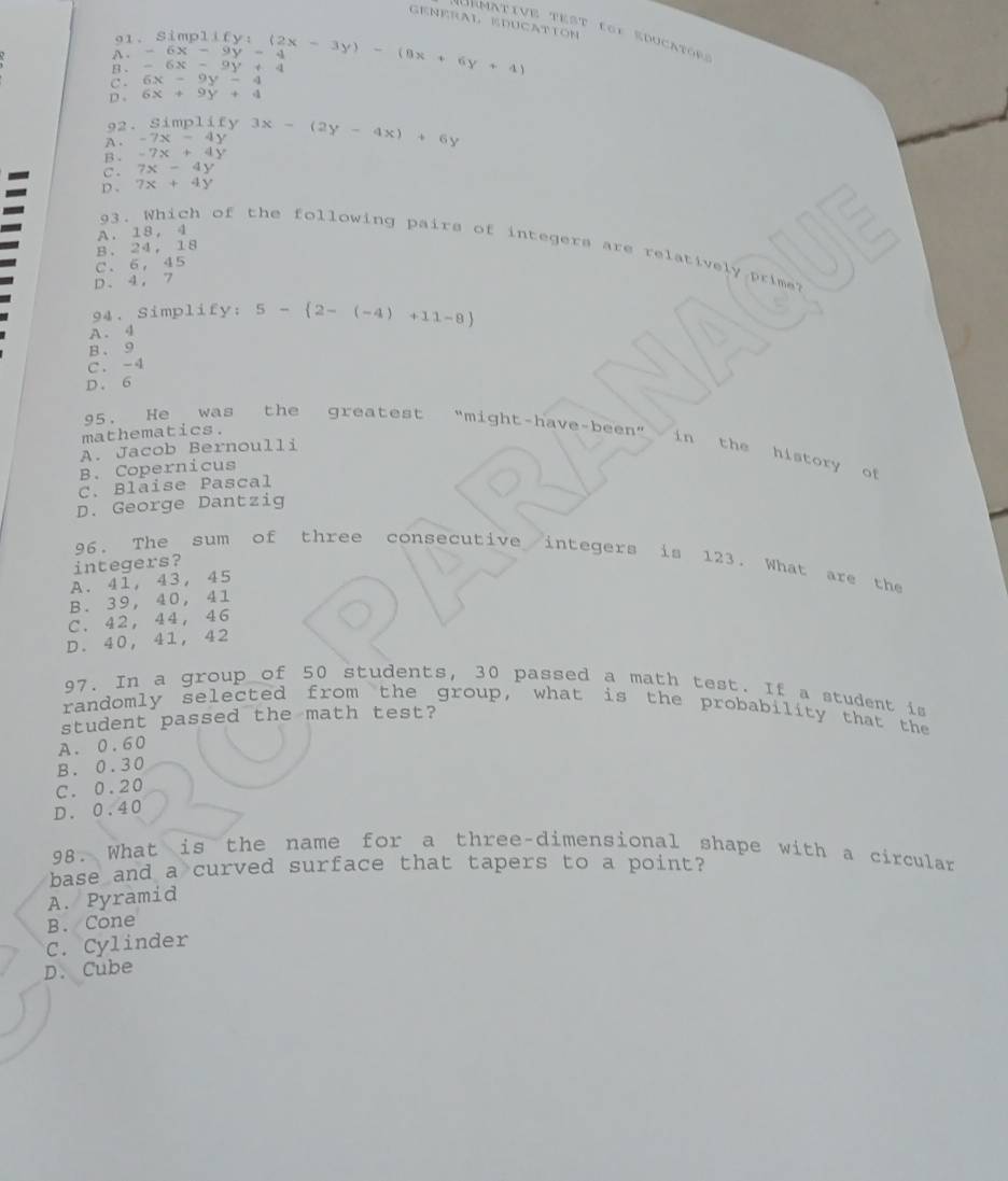 GENERAL EDUCATION
démative test fof educators
91、 Si
A . -6x-9y-4
B . -6x-9y+4 mp11fy:(2x-3y)-(8x+6y+4)
C . 6x-9y-4
D . 6x+9y+4
92. Simplify
A . -7x-4y 3x-(2y-4x)+6y
B . -7x+4y
C . 7x-4y
D . 7x+4y
A. 18, 4
93. Which of the following pairs of integers are relatively prime?
B. 24, 18
C、 6,45
D、 4, 7
94. Simplify; 5- 2-(-4)+11-8
A. 4
B、 9
C. -4
D. 6
95. He was the greatest "might-have
mathematics.
A. Jacob Bernoulli -1 GD in the history of
B. Copernicus
C. Blaise Pascal
D. George Dantzig
96. The sum of three consecutive integers is 123. What are the
integers?
A. 41, 43, 45
B. 39, 40, 41
C. 42, 44, 46
D. 40, 41, 42
97. In a group of 50 students, 30 passed a math test. If a student is
randomly selected from the group, what is the probability that the
student passed the math test?
A. 0.60
B. 0.30
C. 0.20
D. 0.40
98. What is the name for a three-dimensional shape with a circular
base and a curved surface that tapers to a point?
A. Pyramid
B. Cone
C. Cylinder
D. Cube