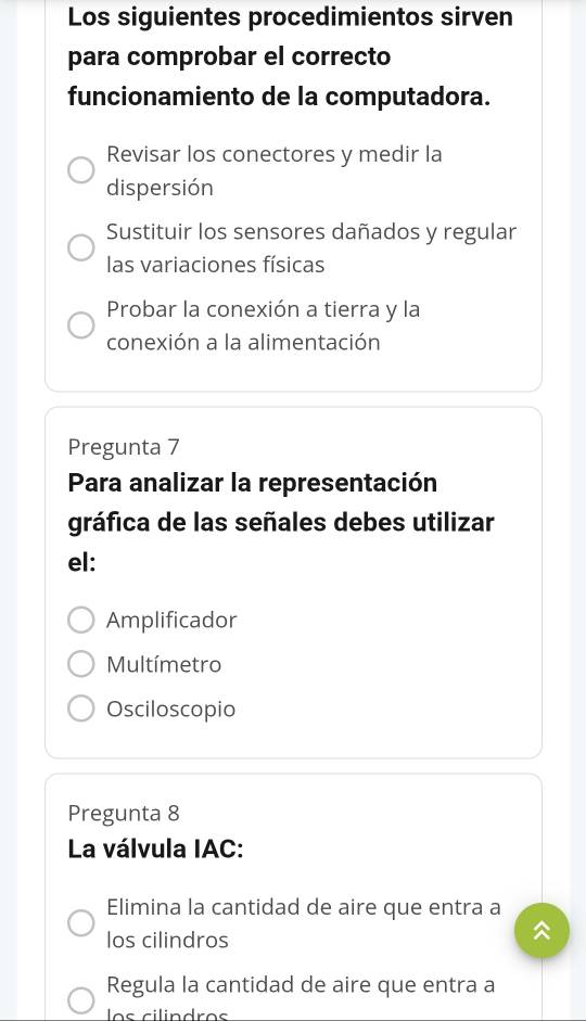 Los siguientes procedimientos sirven
para comprobar el correcto
funcionamiento de la computadora.
Revisar los conectores y medir la
dispersión
Sustituir los sensores dañados y regular
las variaciones físicas
Probar la conexión a tierra y la
conexión a la alimentación
Pregunta 7
Para analizar la representación
gráfica de las señales debes utilizar
el:
Amplificador
Multímetro
Osciloscopio
Pregunta 8
La válvula IAC:
Elimina la cantidad de aire que entra a
los cilindros
Regula la cantidad de aire que entra a
los cilindros