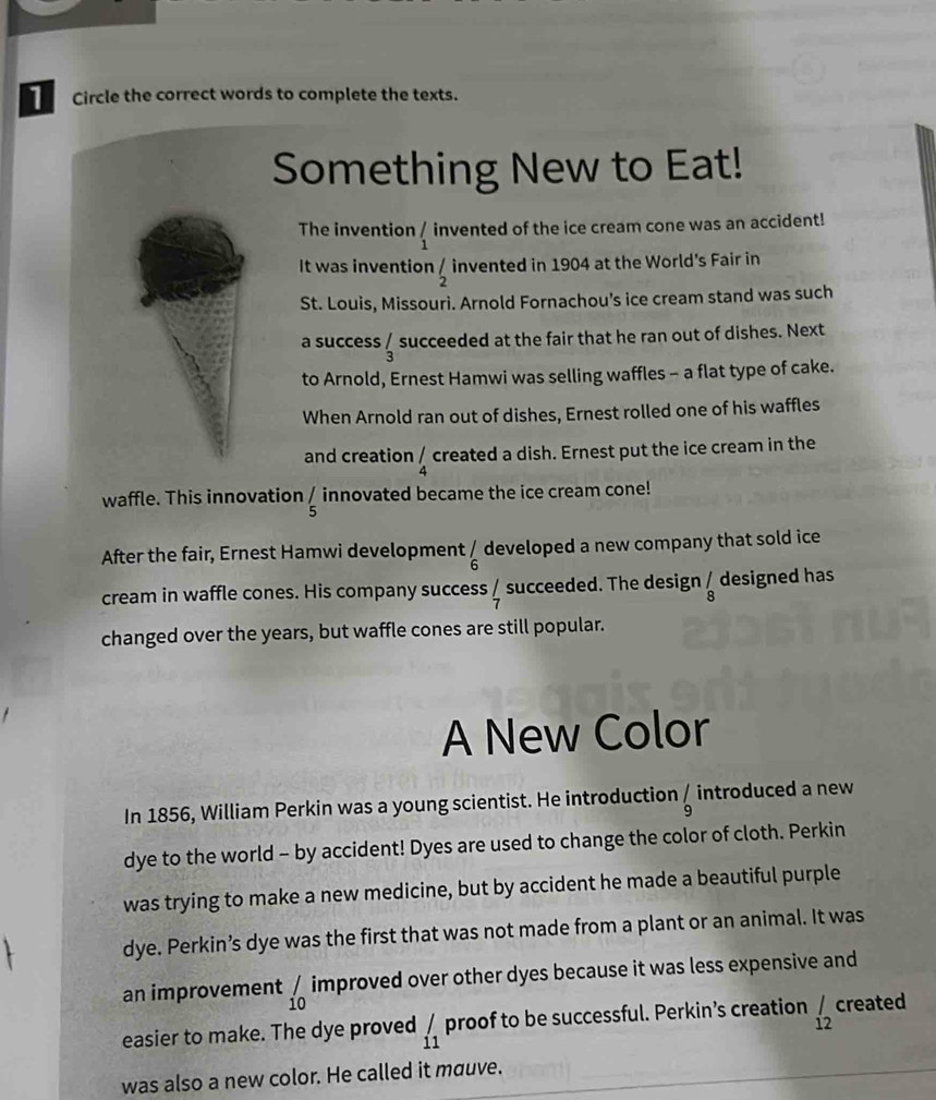 Circle the correct words to complete the texts. 
Something New to Eat! 
The invention _1' invented of the ice cream cone was an accident! 
It was invention  1/2  invented in 1904 at the World's Fair in 
St. Louis, Missouri. Arnold Fornachou’s ice cream stand was such 
a success _3^(/ succeeded at the fair that he ran out of dishes. Next 
to Arnold, Ernest Hamwi was selling waffles - a flat type of cake. 
When Arnold ran out of dishes, Ernest rolled one of his waffles 
and creation _4^/ created a dish. Ernest put the ice cream in the 
waffle. This innovation / innovated became the ice cream cone! 
5 
After the fair, Ernest Hamwi development frac / 6endarray)  developed a new company that sold ice 
cream in waffle cones. His company success / succeeded. The design _8^(/ designed has 
changed over the years, but waffle cones are still popular. 
A New Color 
In 1856, William Perkin was a young scientist. He introduction _9^/ introduced a new 
dye to the world - by accident! Dyes are used to change the color of cloth. Perkin 
was trying to make a new medicine, but by accident he made a beautiful purple 
dye. Perkin’s dye was the first that was not made from a plant or an animal. It was 
an improvement _(10)^/ improved over other dyes because it was less expensive and 
easier to make. The dye proved _11)' proof to be successful. Perkin’s creation _(12)^/ created 
was also a new color. He called it mauve.