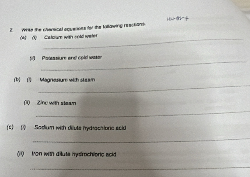 Write the chemical equations for the following reactions. 
(a) (i) Calcium with cold water 
__ 
(1i) Potassium and cold water 
_ 
(b) (1) Magnesium with steam 
(ii) Zinc with steam 
_ 
(c) (i) Sodium with dilute hydrochloric acid 
_ 
(ii) Iron with dilute hydrochloric acid 
_