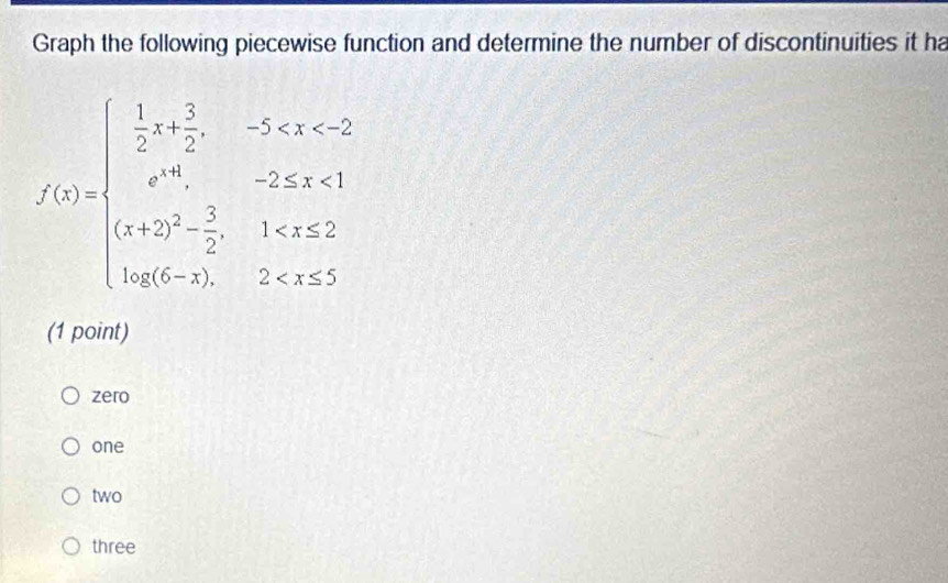 Graph the following piecewise function and determine the number of discontinuities it ha
f(x)=beginarrayl  1/2 x+ 3/2 ,-5≤ x<2 e^x,-2≤ x≤ 1 x+2)^2- 3/2 ,1
(1 point)
zero
one
two
three