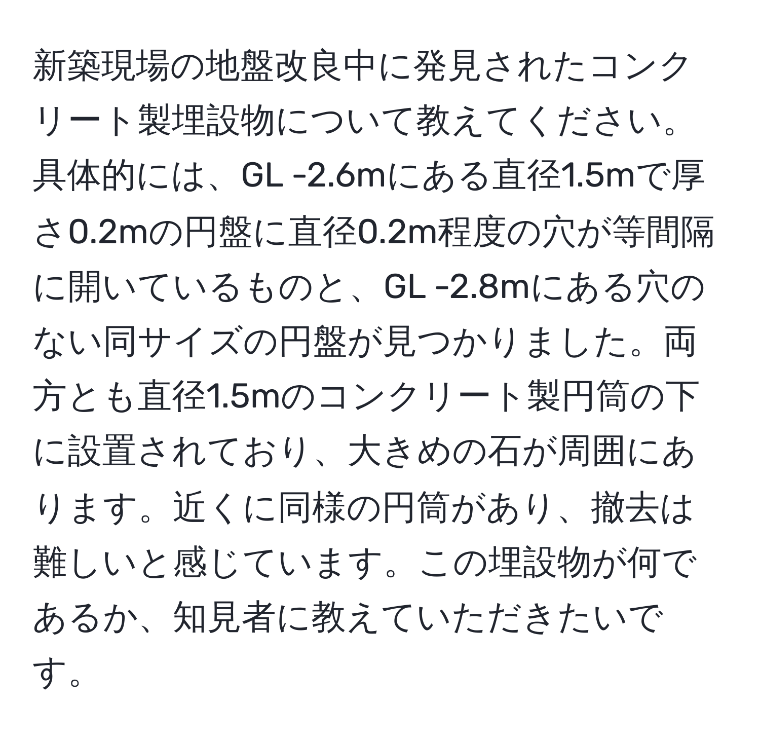 新築現場の地盤改良中に発見されたコンクリート製埋設物について教えてください。具体的には、GL -2.6mにある直径1.5mで厚さ0.2mの円盤に直径0.2m程度の穴が等間隔に開いているものと、GL -2.8mにある穴のない同サイズの円盤が見つかりました。両方とも直径1.5mのコンクリート製円筒の下に設置されており、大きめの石が周囲にあります。近くに同様の円筒があり、撤去は難しいと感じています。この埋設物が何であるか、知見者に教えていただきたいです。