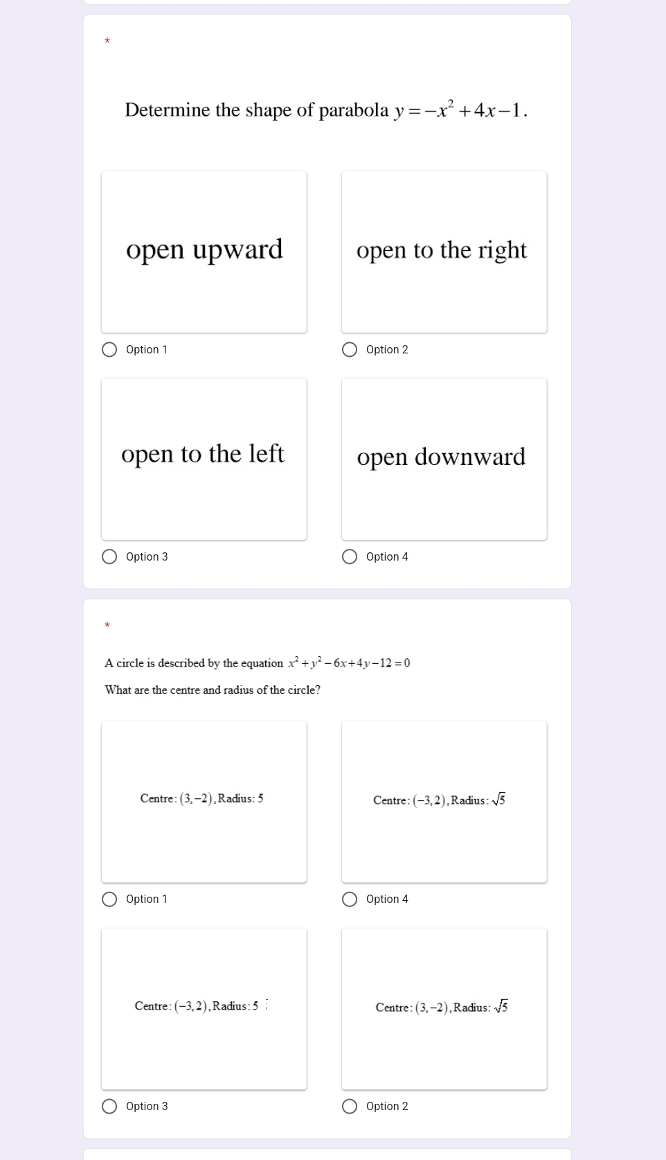 Determine the shape of parabola y=-x^2+4x-1.
open upward open to the right
Option 1 Option 2
open to the left open downward
Option 3 Option 4
A circle is described by the equation x^2+y^2-6x+4y-12=0
What are the centre and radius of the circle?
Centre: (3,-2) Radius: 5 Centre (-3,2) , Radius: :sqrt(5)
Option 1 Option 4
Centre: (-3,2) , Radius : 5: Centre: (3,-2) Radius: sqrt(5)
Option 3 Option 2