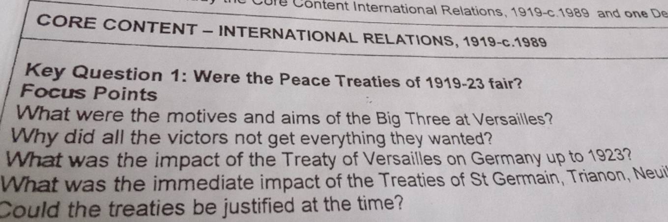 Cure Content International Relations, 1919-c.1989 and one De 
CORE CONTENT - INTERNATIONAL RELATIONS, 1919-c.1989 
Key Question 1: Were the Peace Treaties of 1919-23 fair? 
Focus Points 
What were the motives and aims of the Big Three at Versailles? 
Why did all the victors not get everything they wanted? 
What was the impact of the Treaty of Versaillies on Germany up to 1923? 
What was the immediate impact of the Treaties of St Germain, Trianon, Neui 
Could the treaties be justified at the time?