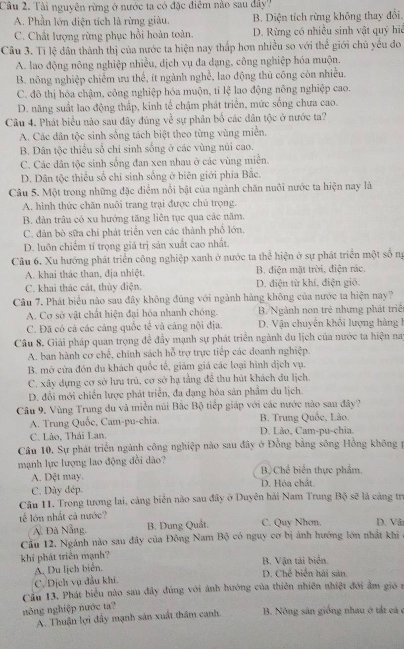 Tài nguyên rừng ở nước ta có đặc điêm nào sau dây?
A. Phần lớn diện tích là rừng giàu. B. Diện tích rừng không thay đổi.
C. Chất lượng rừng phục hồi hoàn toàn. D. Rừng có nhiều sinh vật quý hiế
Câu 3. Tỉ lệ dân thành thị của nước ta hiện nay thấp hơn nhiều so với thế giới chủ yếu do
A. lao động nông nghiệp nhiều, dịch vụ đa dạng, công nghiệp hóa muộn.
B. nông nghiệp chiếm ưu thế, ít ngành nghề, lao động thủ công còn nhiều.
C. đô thị hóa chậm, công nghiệp hóa muộn, tỉ lệ lao động nông nghiệp cao.
D. năng suất lao động thấp, kinh tế chậm phát triển, mức sống chưa cao.
Câu 4. Phát biểu nào sau đây đúng về sự phân bố các dân tộc ở nước ta?
A. Các dân tộc sinh sống tách biệt theo từng vùng miền.
B. Dân tộc thiều số chỉ sinh sống ở các vùng núi cao.
C. Các dân tộc sinh sống đan xen nhau ở các vùng miền.
D. Dân tộc thiều số chỉ sinh sống ở biên giới phía Bắc.
Câu 5. Một trong những đặc điểm nổi bật của ngành chăn nuôi nước ta hiện nay là
A. hình thức chăn nuôi trang trại được chú trọng.
B. đàn trâu có xu hướng tăng liên tục qua các năm.
C. đàn bò sữa chi phát triển ven các thành phố lớn.
D. luôn chiếm tỉ trọng giá trị sản xuất cao nhất.
Câu 6. Xu hướng phát triển công nghiệp xanh ở nước ta thể hiện ở sự phát triển một số ng
A. khai thác than, địa nhiệt. B. điện mặt trời, điện rác.
C. khai thác cát, thủy điện. D. điện từ khí, điện gió.
Câu 7. Phát biểu nào sau đây không đúng với ngành hàng không của nước ta hiện nay?
A. Cơ sở vật chất hiện đại hóa nhanh chóng.  B. Ngành non trẻ nhưng phát triểi
C. Đã có cả các cảng quốc tế và cảng nội địa. D. Vận chuyển khổi lượng hàng 1
Câu 8. Giải pháp quan trọng đề đầy mạnh sự phát triển ngành du lịch của nước ta hiện nay
A. ban hành cơ chế, chính sách hỗ trợ trực tiếp các doanh nghiệp.
B. mở cửa đón du khách quốc tế, giám giá các loại hình dịch vụ.
C. xây dựng cơ sở lưu trú, cơ sở hạ tầng đề thu hút khách du lịch.
D. đổi mới chiến lược phát triển, đa đạng hóa sản phầm du lịch.
Câu 9. Vùng Trung du và miền núi Bắc Bộ tiếp giáp với các nước nào sau đây?
A. Trung Quốc, Cam-pu-chia.  B. Trung Quốc, Lào.
C. Lào, Thái Lan. D. Lào, Cam-pu-chia.
Câu 10. Sự phát triển ngành công nghiệp nào sau đây ở Đồng bằng sông Hồng không p
mạnh lực lượng lao động dồi dào?
B Chế biển thực phẩm.
A. Dệt may.
D. Hóa chất.
C. Dày dép.
Câu 11. Trong tương lai, cảng biển nào sau đây ở Duyên hải Nam Trung Bộ sẽ là cảng trị
ế lớn nhất cả nước?
A. Đà Nẵng. B. Dung Quất.
C. Quy Nhơn. D. Vâ
Cầu 12. Ngành nào sau đây của Đông Nam Bộ có nguy cơ bị ảnh hướng lớn nhất khi 
khí phát triển mạnh?
B. Vận tải biển.
A. Du lịch biển.
D. Chế biến hải sản.
C. Dịch vụ đầu khí.
Cầu 13, Phát biểu nào sau đây đùng với ảnh hướng của thiên nhiên nhiệt đới ẩm gió n
nông nghiệp nước ta?
A. Thuận lợi đầy mạnh sản xuất thâm canh. B. Nông sản giống nhau ở tất cả ở