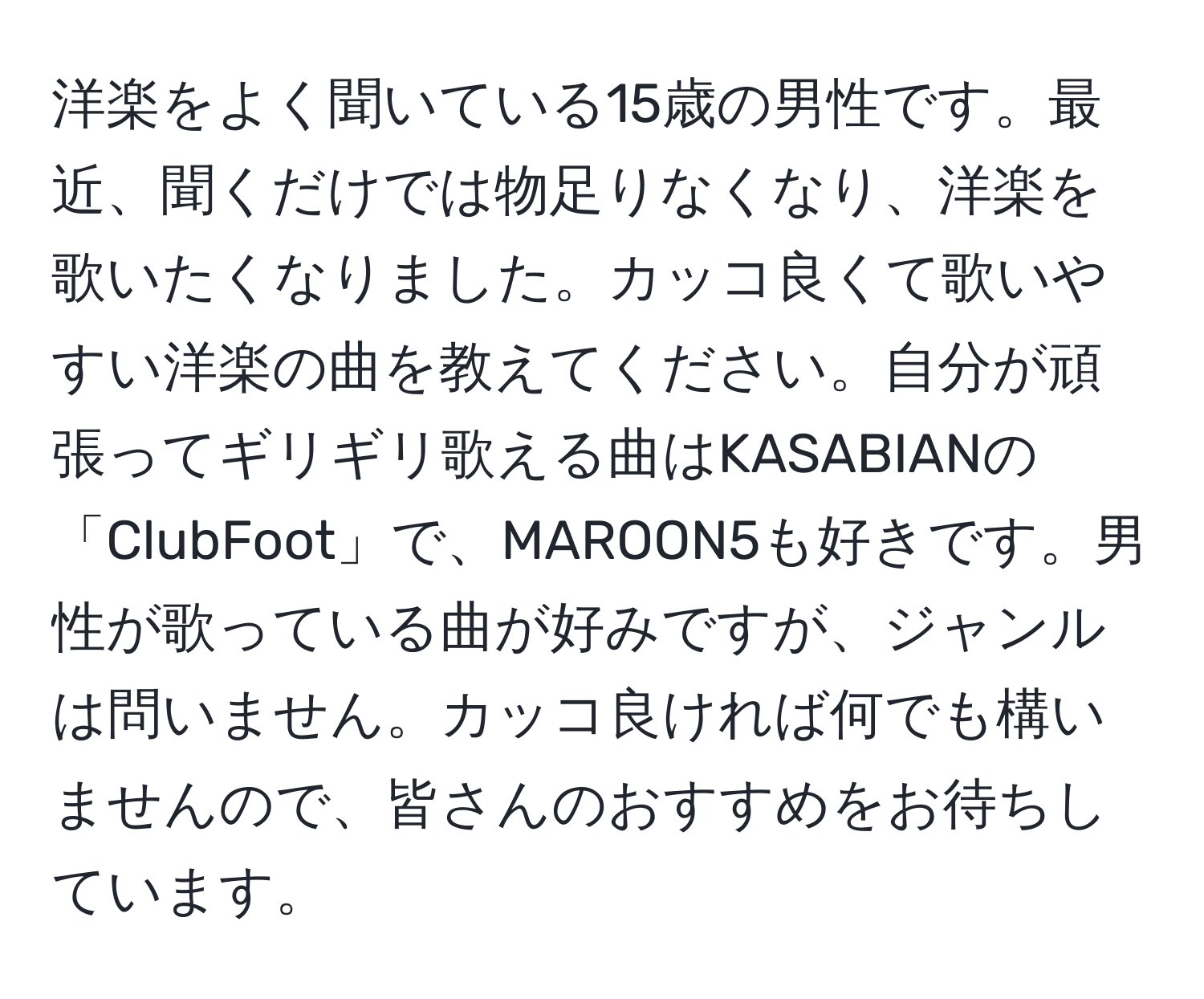 洋楽をよく聞いている15歳の男性です。最近、聞くだけでは物足りなくなり、洋楽を歌いたくなりました。カッコ良くて歌いやすい洋楽の曲を教えてください。自分が頑張ってギリギリ歌える曲はKASABIANの「ClubFoot」で、MAROON5も好きです。男性が歌っている曲が好みですが、ジャンルは問いません。カッコ良ければ何でも構いませんので、皆さんのおすすめをお待ちしています。