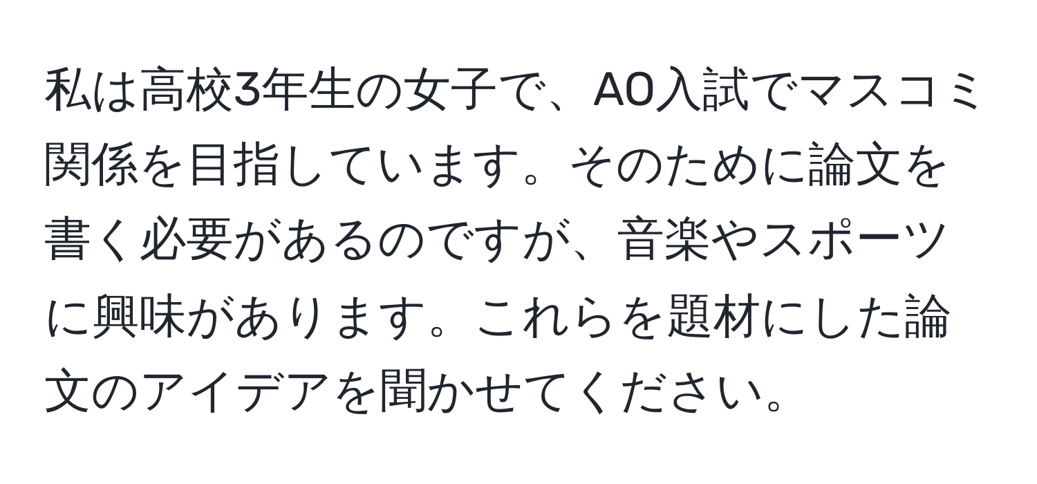 私は高校3年生の女子で、AO入試でマスコミ関係を目指しています。そのために論文を書く必要があるのですが、音楽やスポーツに興味があります。これらを題材にした論文のアイデアを聞かせてください。