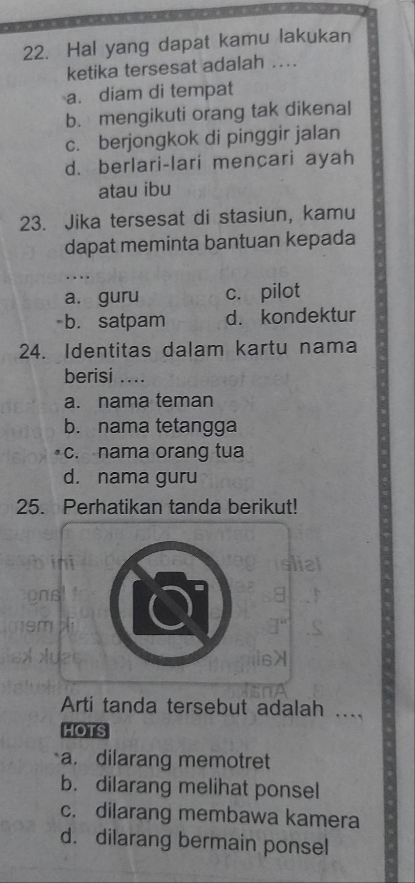 Hal yang dapat kamu lakukan
ketika tersesat adalah ....
a. diam di tempat
b. mengikuti orang tak dikenal
c. berjongkok di pinggir jalan
d. berlari-lari mencari ayah
atau ibu
23. Jika tersesat di stasiun, kamu
dapat meminta bantuan kepada
..
a. guru c. pilot
-b. satpam d. kondektur
24. Identitas dalam kartu nama
berisi ...
a. nama teman
b. nama tetangga
c. nama orang tua
d. nama guru
25. Perhatikan tanda berikut!
Arti tanda tersebut adalah ...._
HOTS
a. dilarang memotret
b. dilarang melihat ponsel
c. dilarang membawa kamera
d. dilarang bermain ponsel