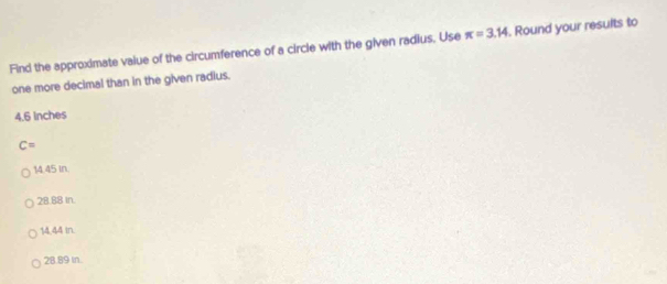 Find the approximate value of the circumference of a circle with the given radius. Use π =3.14. Round your results to
one more decimal than in the given radius.
4.6 Inches
C=
14.45 in
28.88 In.
14,44 in.
28.89 In.