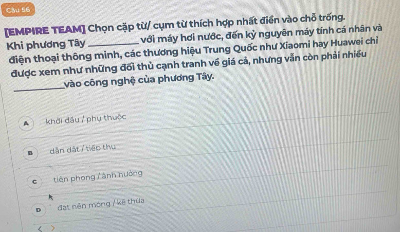 [EMPIRE TEAM] Chọn cặp từ/ cụm từ thích hợp nhất điền vào chỗ trống.
Khi phương Tây_ với máy hơi nước, đến kỷ nguyên máy tính cá nhân và
điện thoại thông minh, các thương hiệu Trung Quốc như Xiaomi hay Huawei chỉ
được xem như những đối thủ cạnh tranh về giá cả, nhưng vẫn còn phải nhiều
_
vào công nghệ của phương Tây.
A khởi đầu / phụ thuộc
B dẫn dát / tiếp thu
C tiên phong / ảnh hưởng
D đặt nền móng / kế thừa