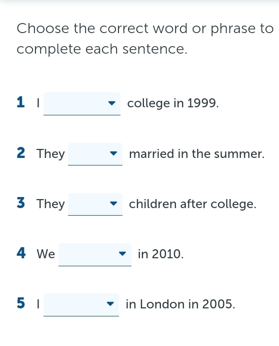 Choose the correct word or phrase to 
complete each sentence. 
1 l college in 1999. 
2 They married in the summer. 
3 They children after college. 
4 We in 2010. 
5 | in London in 2005.