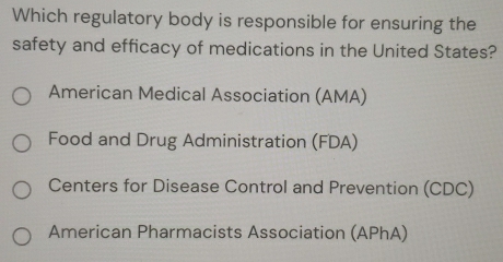 Which regulatory body is responsible for ensuring the
safety and efficacy of medications in the United States?
American Medical Association (AMA)
Food and Drug Administration (FDA)
Centers for Disease Control and Prevention (CDC)
American Pharmacists Association (APhA)