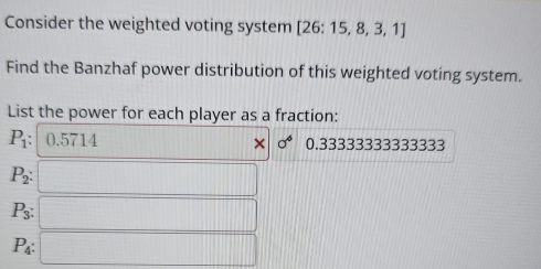 Consider the weighted voting system [26:15,8,3,1]
Find the Banzhaf power distribution of this weighted voting system. 
List the power for each player as a fraction:
P_1 : 0.5714 [||1=| 111 sigma^6 0.33333333333333
P_2 : □ □
P_3 :
P_4 : □