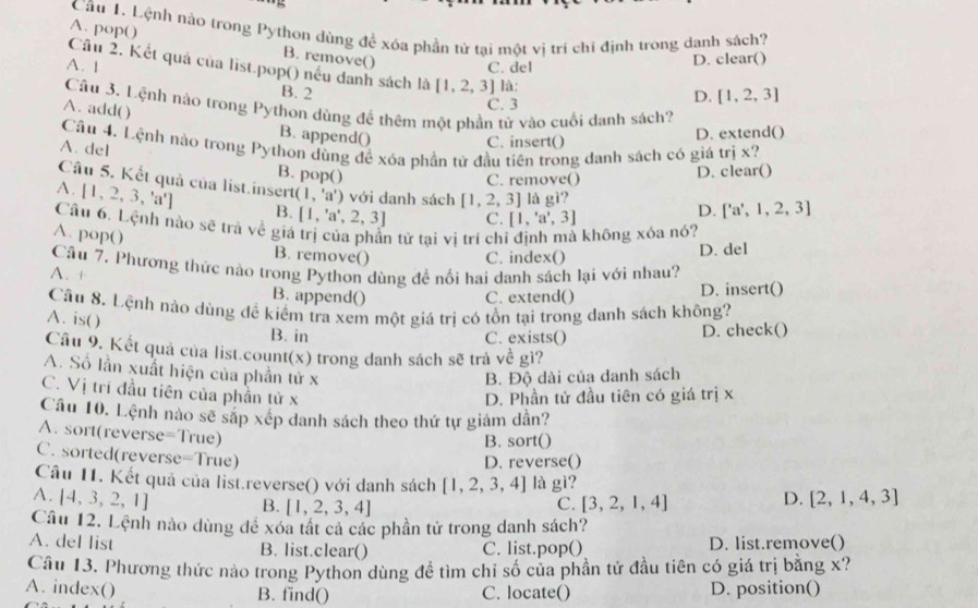 Lệnh nào trong Python dùng đề xóa phần tử tại một vị trí chỉ định trong danh sách?
A. pop() B. remove()
A. 1 C. del D. clear()
Cầu 2. Kết quả của list.pop() nều danh sách là [1. 2. 3] là:
B. 2 [1,2,3]
Câu 3. Lệnh nào trong Python dùng đề thêm một phần tử vào cuối danh sách?
A. add( )
C. 3 D.
B. append()
C. insert() D. extend()
Cầu 4. Lệnh nào trong Python dùng để xóa phần tử đầu tiên trong danh sách có giá trị x?
A. del B. pop()
C. remove() D. clear()
Câu 5. Kết quả của list.insert (1,'a') với danh sách [1,2,3] là _ _ Gi
A. [1,2,3,'a'] B. [1,'a',2,3] C. [1,'a',3]
D. ['a',1,2,3]
Câu 6. Lệnh nào sẽ trà về giá trị của phần tử tai vì trí chỉ định mà không xóa nó?
A. pop() B. remove()
C. index() D. del
Câu 7. Phương thức nào trong Python dùng đề nổi hai danh sách lại với nhau?
A. +
B. append() C. extend() D. insert()
Câu 8. Lệnh nào dùng đề kiểm tra xem một giá trị có tồn tại trong danh sách không?
A. is( )
B. in C. exists() D. check()
Câu 9. Kết quả của list.count(x) trong danh sách sẽ trà về gì?
A. Số lần xuất hiện của phần tử x
B. Độ dài của danh sách
C. Vị trí đầu tiên của phần tử x
D. Phần tử đầu tiên có giá trị x
Câu 10. Lệnh nào sẽ sắp xép danh sách theo thứ tự giám dần?
A. sort(reverse =True)
B. sort()
C. sorted(revers e=True)
D. reverse()
Câu 11. Kết quả của list.reverse() với danh sách [1,2,3,4] là gì?
A. [4,3,2,1] B. [1,2,3,4] [3,2,1,4] D. [2,1,4,3]
C.
Câu 12. Lệnh nào dùng để xóa tất cả các phần tử trong danh sách?
A. del list B. list.clear() C. list.pop() D. list.remove()
Câu 13. Phương thức nào trong Python dùng để tìm chỉ số của phần tử đầu tiên có giá trị bằng x?
A. index() B. find() C. locate() D. position()